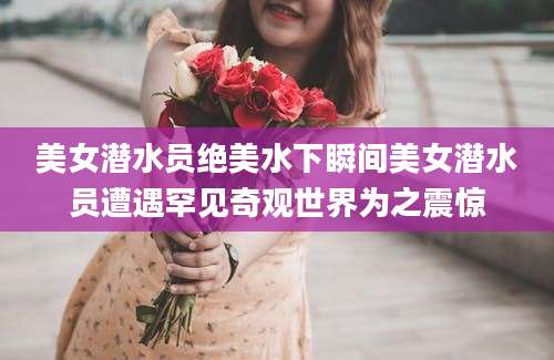 美女潜水员绝美水下瞬间美女潜水员遭遇罕见奇观世界为之震惊