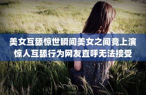 美女互舔惊世瞬间美女之间竟上演惊人互舔行为网友直呼无法接受