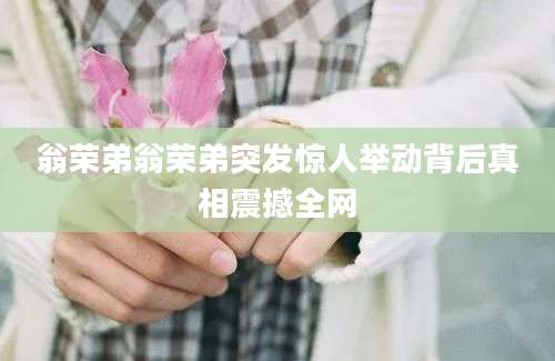 翁荣弟翁荣弟突发惊人举动背后真相震撼全网