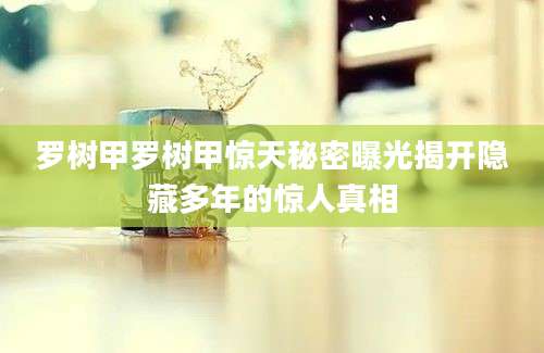 罗树甲罗树甲惊天秘密曝光揭开隐藏多年的惊人真相