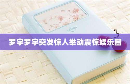 罗宇罗宇突发惊人举动震惊娱乐圈