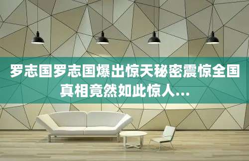 罗志国罗志国爆出惊天秘密震惊全国真相竟然如此惊人...