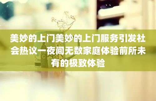 美妙的上门美妙的上门服务引发社会热议一夜间无数家庭体验前所未有的极致体验