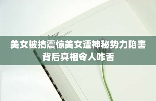 美女被搞震惊美女遭神秘势力陷害背后真相令人咋舌
