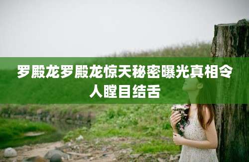 罗殿龙罗殿龙惊天秘密曝光真相令人瞠目结舌