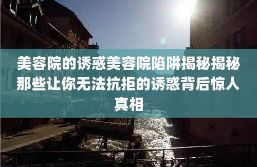美容院的诱惑美容院陷阱揭秘揭秘那些让你无法抗拒的诱惑背后惊人真相