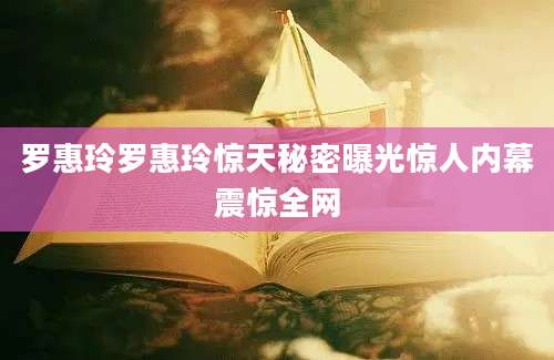 罗惠玲罗惠玲惊天秘密曝光惊人内幕震惊全网