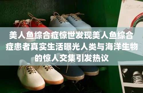美人鱼综合症惊世发现美人鱼综合症患者真实生活曝光人类与海洋生物的惊人交集引发热议