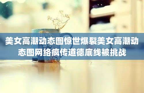 美女高潮动态图惊世爆裂美女高潮动态图网络疯传道德底线被挑战