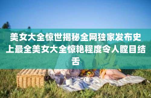 美女大全惊世揭秘全网独家发布史上最全美女大全惊艳程度令人瞠目结舌
