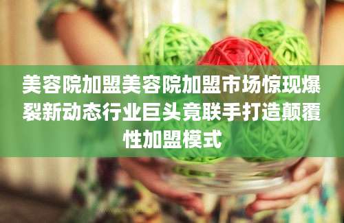 美容院加盟美容院加盟市场惊现爆裂新动态行业巨头竟联手打造颠覆性加盟模式