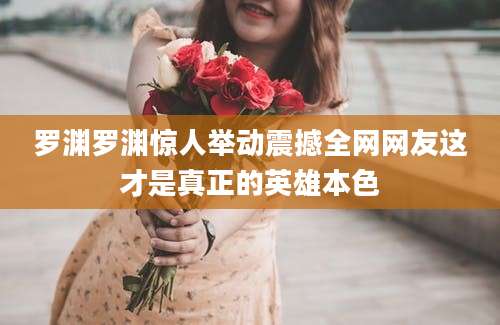 罗渊罗渊惊人举动震撼全网网友这才是真正的英雄本色