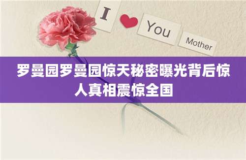 罗曼园罗曼园惊天秘密曝光背后惊人真相震惊全国