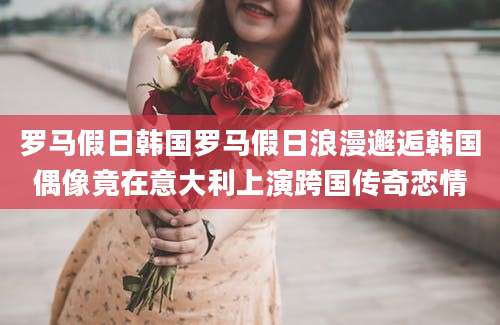 罗马假日韩国罗马假日浪漫邂逅韩国偶像竟在意大利上演跨国传奇恋情