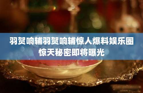 羽贺响辅羽贺响辅惊人爆料娱乐圈惊天秘密即将曝光