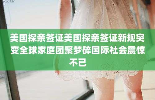 美国探亲签证美国探亲签证新规突变全球家庭团聚梦碎国际社会震惊不已