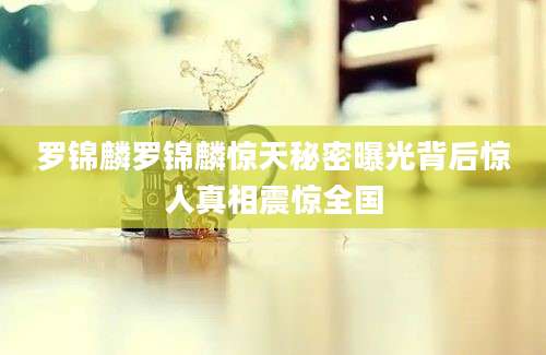 罗锦麟罗锦麟惊天秘密曝光背后惊人真相震惊全国