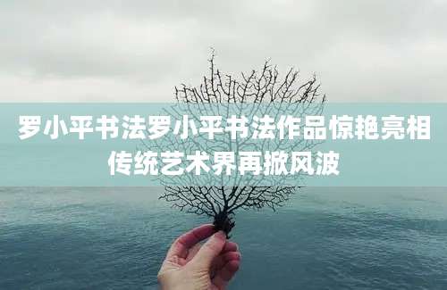 罗小平书法罗小平书法作品惊艳亮相传统艺术界再掀风波