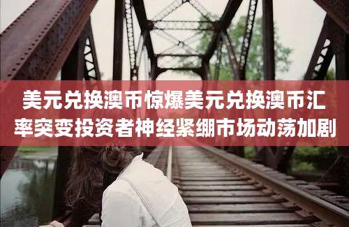 美元兑换澳币惊爆美元兑换澳币汇率突变投资者神经紧绷市场动荡加剧