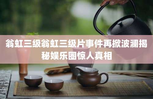 翁虹三级翁虹三级片事件再掀波澜揭秘娱乐圈惊人真相