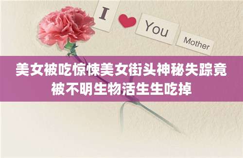 美女被吃惊悚美女街头神秘失踪竟被不明生物活生生吃掉
