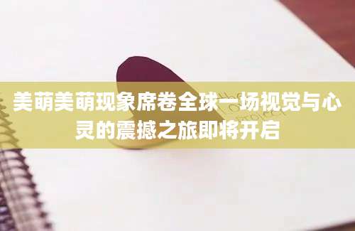 美萌美萌现象席卷全球一场视觉与心灵的震撼之旅即将开启