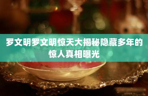 罗文明罗文明惊天大揭秘隐藏多年的惊人真相曝光