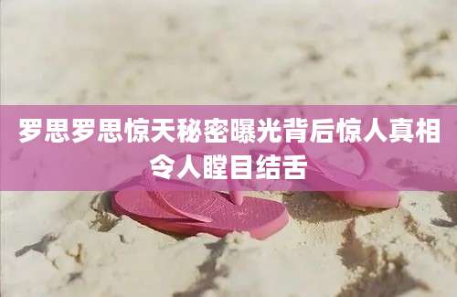 罗思罗思惊天秘密曝光背后惊人真相令人瞠目结舌