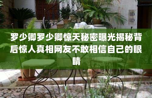 罗少卿罗少卿惊天秘密曝光揭秘背后惊人真相网友不敢相信自己的眼睛