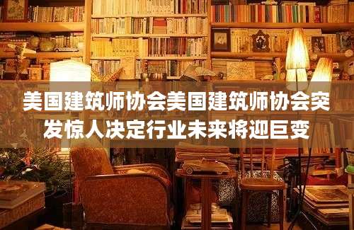 美国建筑师协会美国建筑师协会突发惊人决定行业未来将迎巨变