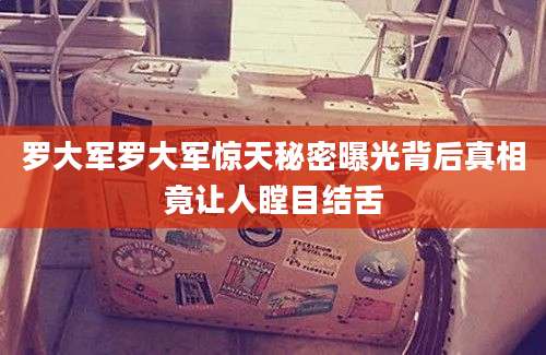 罗大军罗大军惊天秘密曝光背后真相竟让人瞠目结舌