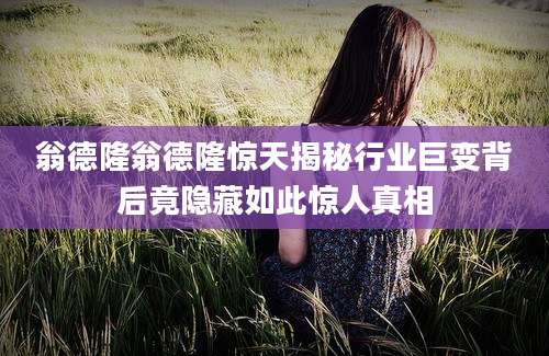 翁德隆翁德隆惊天揭秘行业巨变背后竟隐藏如此惊人真相