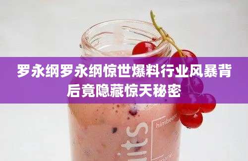 罗永纲罗永纲惊世爆料行业风暴背后竟隐藏惊天秘密