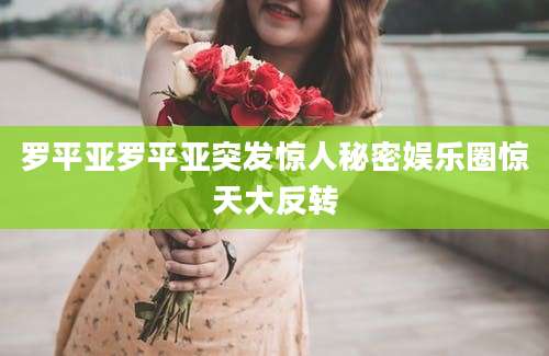 罗平亚罗平亚突发惊人秘密娱乐圈惊天大反转
