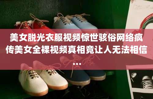 美女脱光衣服视频惊世骇俗网络疯传美女全裸视频真相竟让人无法相信...