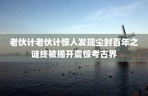 老伙计老伙计惊人发现尘封百年之谜终被揭开震惊考古界
