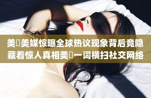 美屄美媒惊曝全球热议现象背后竟隐藏着惊人真相美屄一词横扫社交网络