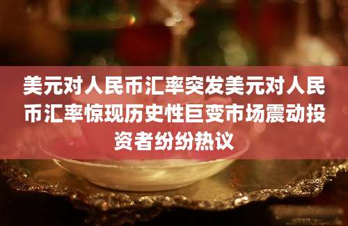 美元对人民币汇率突发美元对人民币汇率惊现历史性巨变市场震动投资者纷纷热议