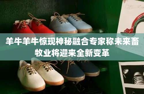 羊牛羊牛惊现神秘融合专家称未来畜牧业将迎来全新变革
