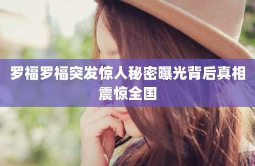 罗福罗福突发惊人秘密曝光背后真相震惊全国