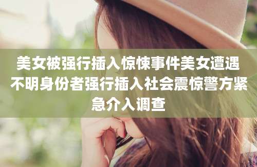 美女被强行插入惊悚事件美女遭遇不明身份者强行插入社会震惊警方紧急介入调查