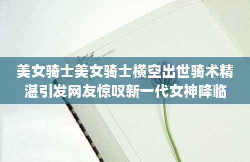 美女骑士美女骑士横空出世骑术精湛引发网友惊叹新一代女神降临