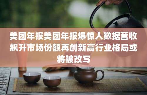 美团年报美团年报爆惊人数据营收飙升市场份额再创新高行业格局或将被改写
