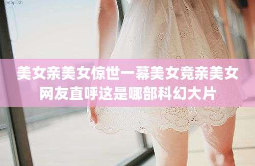 美女亲美女惊世一幕美女竟亲美女网友直呼这是哪部科幻大片