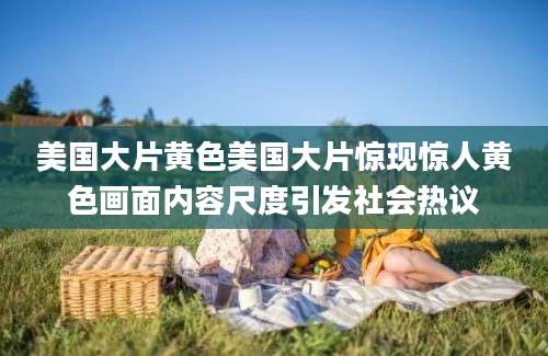 美国大片黄色美国大片惊现惊人黄色画面内容尺度引发社会热议