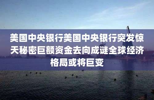 美国中央银行美国中央银行突发惊天秘密巨额资金去向成谜全球经济格局或将巨变