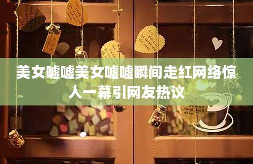美女嘘嘘美女嘘嘘瞬间走红网络惊人一幕引网友热议