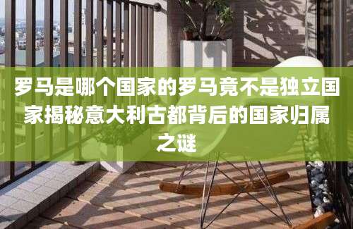 罗马是哪个国家的罗马竟不是独立国家揭秘意大利古都背后的国家归属之谜