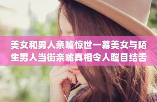 美女和男人亲嘴惊世一幕美女与陌生男人当街亲嘴真相令人瞠目结舌