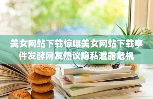 美女网站下载惊曝美女网站下载事件发酵网友热议隐私泄露危机